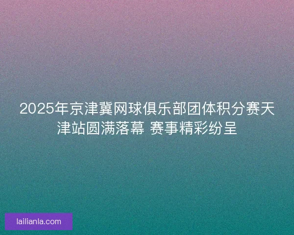 2025年京津冀网球俱乐部团体积分赛天津站圆满落幕 赛事精彩纷呈