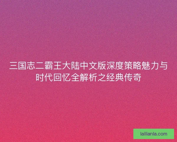 三国志二霸王大陆中文版深度策略魅力与时代回忆全解析之经典传奇