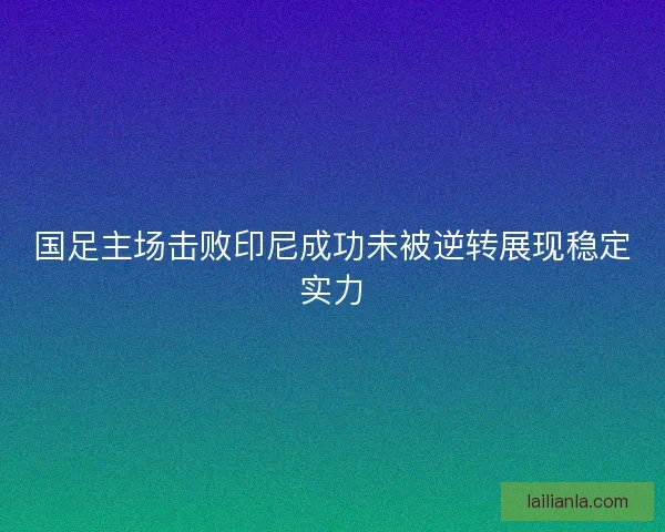 国足主场击败印尼成功未被逆转展现稳定实力