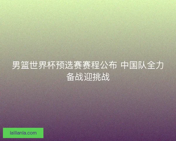 男篮世界杯预选赛赛程公布 中国队全力备战迎挑战