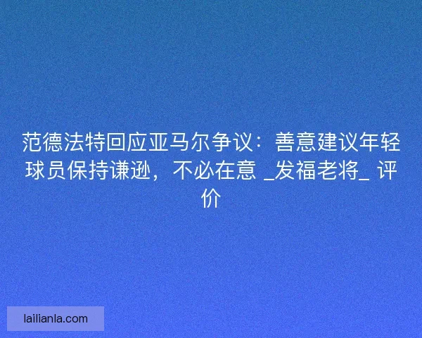 范德法特回应亚马尔争议：善意建议年轻球员保持谦逊，不必在意 _发福老将_ 评价