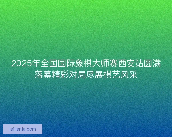 2025年全国国际象棋大师赛西安站圆满落幕精彩对局尽展棋艺风采