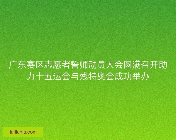 广东赛区志愿者誓师动员大会圆满召开助力十五运会与残特奥会成功举办 广东赛区志愿者誓师动员大会圆满召开助力十五运会与残特奥会成功举办
