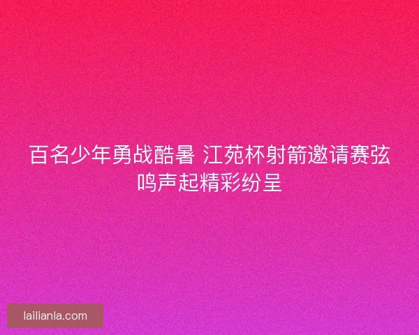 百名少年勇战酷暑 江苑杯射箭邀请赛弦鸣声起精彩纷呈