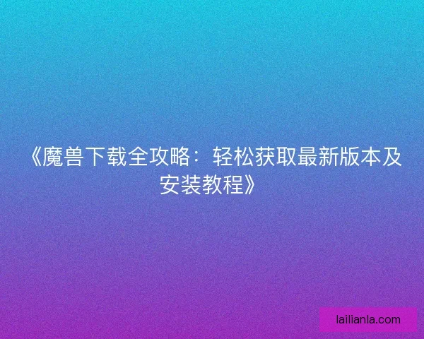 《魔兽下载全攻略：轻松获取最新版本及安装教程》