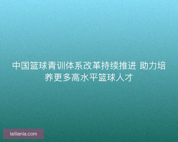 中国篮球青训体系改革持续推进 助力培养更多高水平篮球人才
