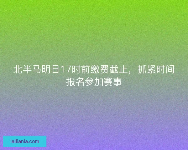 北半马明日17时前缴费截止，抓紧时间报名参加赛事