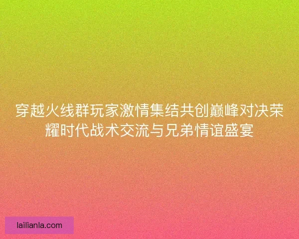 穿越火线群玩家激情集结共创巅峰对决荣耀时代战术交流与兄弟情谊盛宴
