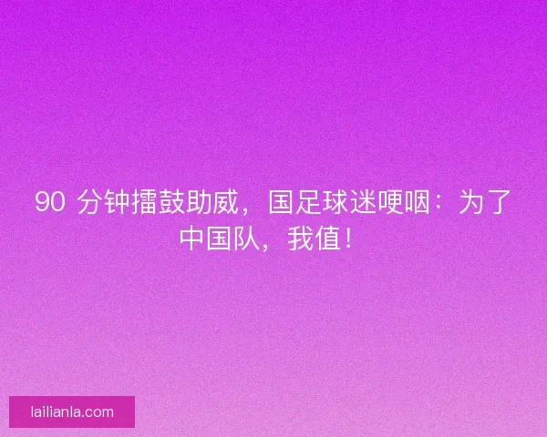90 分钟擂鼓助威，国足球迷哽咽：为了中国队，我值！