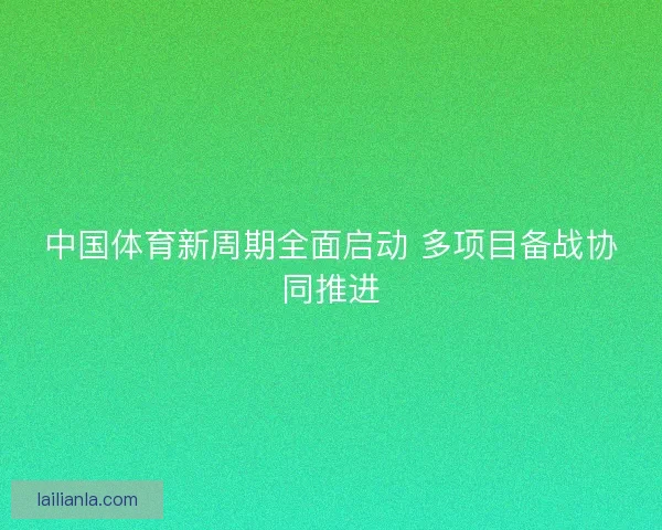 中国体育新周期全面启动 多项目备战协同推进