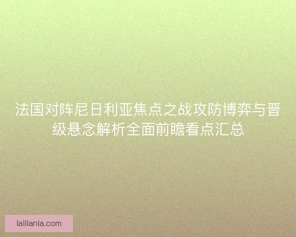 法国对阵尼日利亚焦点之战攻防博弈与晋级悬念解析全面前瞻看点汇总 法国对阵尼日利亚焦点之战攻防博弈与晋级悬念解析全面前瞻看点汇总
