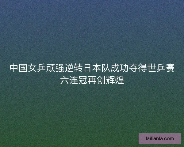 中国女乒顽强逆转日本队成功夺得世乒赛六连冠再创辉煌 中国女乒顽强逆转日本队成功夺得世乒赛六连冠再创辉煌