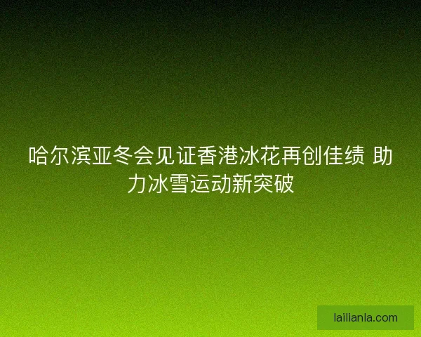 哈尔滨亚冬会见证香港冰花再创佳绩 助力冰雪运动新突破 哈尔滨亚冬会见证香港冰花再创佳绩 助力冰雪运动新突破