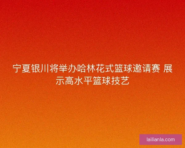 宁夏银川将举办哈林花式篮球邀请赛 展示高水平篮球技艺 宁夏银川将举办哈林花式篮球邀请赛 展示高水平篮球技艺