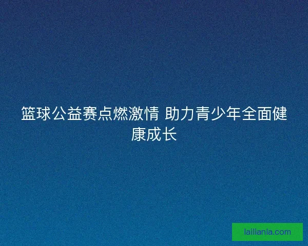 篮球公益赛点燃激情 助力青少年全面健康成长 篮球公益赛点燃激情 助力青少年全面健康成长