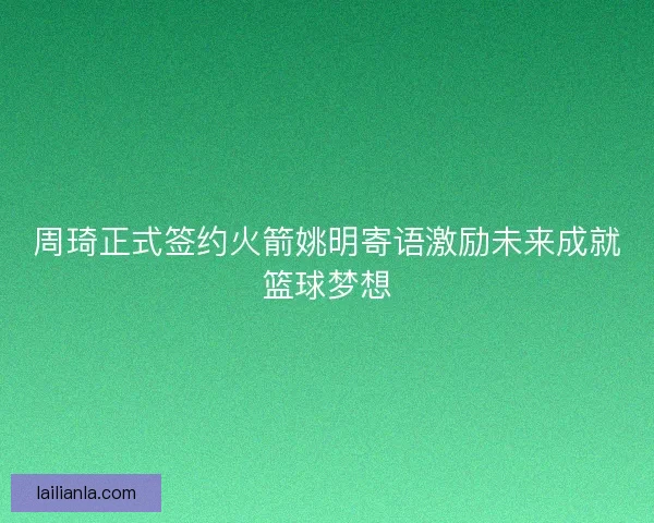 周琦正式签约火箭姚明寄语激励未来成就篮球梦想 周琦正式签约火箭姚明寄语激励未来成就篮球梦想