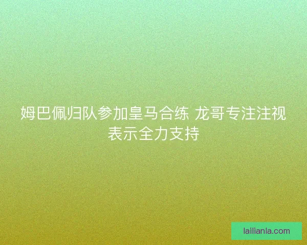 姆巴佩归队参加皇马合练 龙哥专注注视表示全力支持