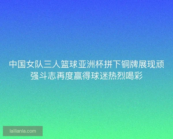 中国女队三人篮球亚洲杯拼下铜牌展现顽强斗志再度赢得球迷热烈喝彩