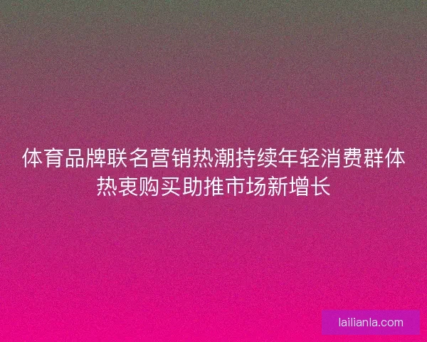 体育品牌联名营销热潮持续年轻消费群体热衷购买助推市场新增长